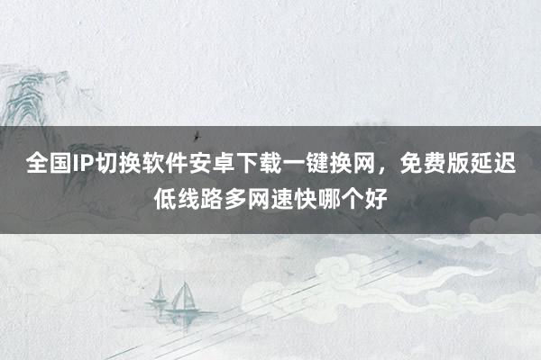 全国IP切换软件安卓下载一键换网，免费版延迟低线路多网速快哪个好