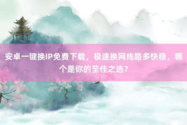 安卓一键换IP免费下载，极速换网线路多快稳，哪个是你的至佳之选？
