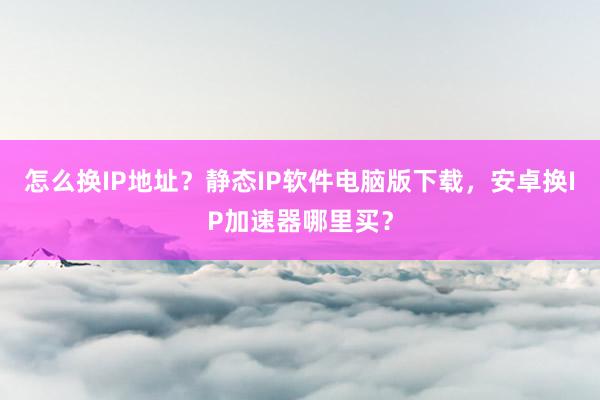 怎么换IP地址？静态IP软件电脑版下载，安卓换IP加速器哪里买？
