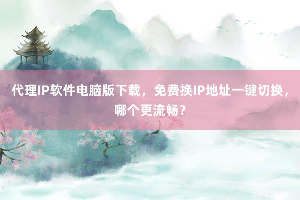 代理IP软件电脑版下载，免费换IP地址一键切换，哪个更流畅？