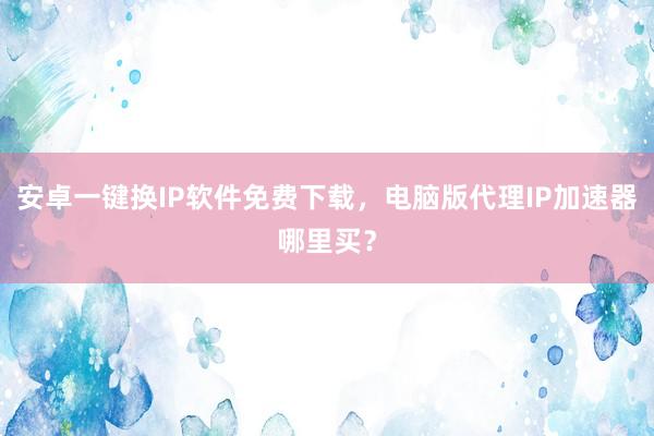 安卓一键换IP软件免费下载，电脑版代理IP加速器哪里买？