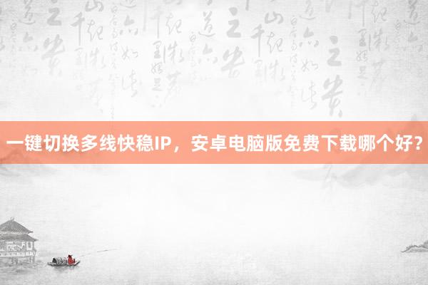 一键切换多线快稳IP，安卓电脑版免费下载哪个好？
