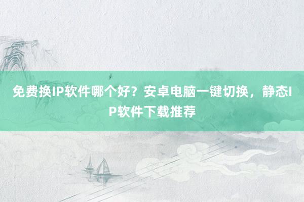 免费换IP软件哪个好？安卓电脑一键切换，静态IP软件下载推荐