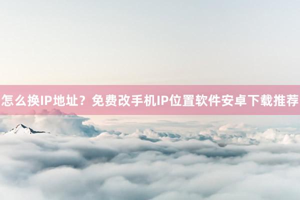 怎么换IP地址？免费改手机IP位置软件安卓下载推荐