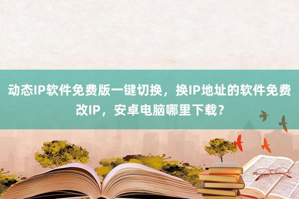 动态IP软件免费版一键切换，换IP地址的软件免费改IP，安卓电脑哪里下载？