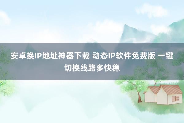 安卓换IP地址神器下载 动态IP软件免费版 一键切换线路多快稳