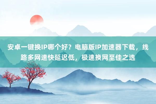 安卓一键换IP哪个好?电脑版IP加速器下载,线路多网速快延迟低,极速换网至佳之选