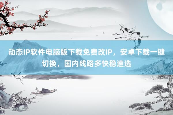 动态IP软件电脑版下载免费改IP，安卓下载一键切换，国内线路多快稳速选