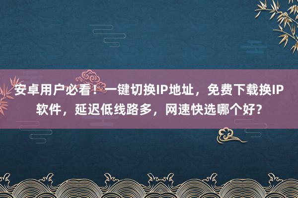 安卓用户必看！一键切换IP地址，免费下载换IP软件，延迟低线路多，网速快选哪个好？
