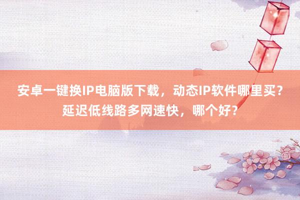 安卓一键换IP电脑版下载，动态IP软件哪里买？延迟低线路多网速快，哪个好？