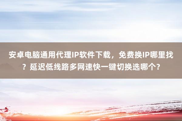 安卓电脑通用代理IP软件下载，免费换IP哪里找？延迟低线路多网速快一键切换选哪个？