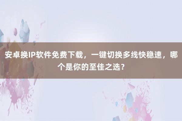 安卓换IP软件免费下载,一键切换多线快稳速,哪个是你的至佳之选?