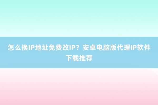 怎么换IP地址免费改IP?安卓电脑版代理IP软件下载推荐