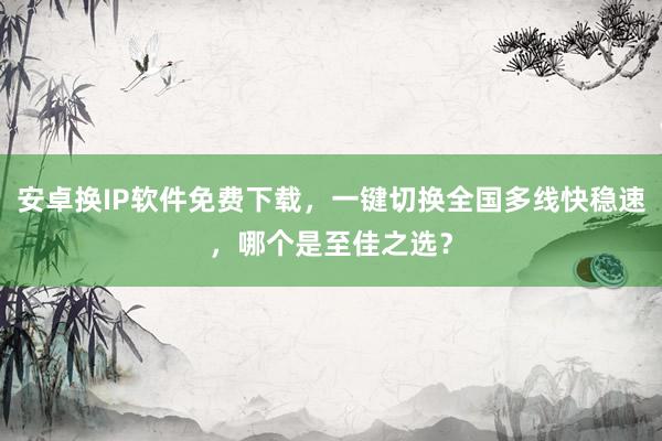 安卓换IP软件免费下载，一键切换全国多线快稳速，哪个是至佳之选？