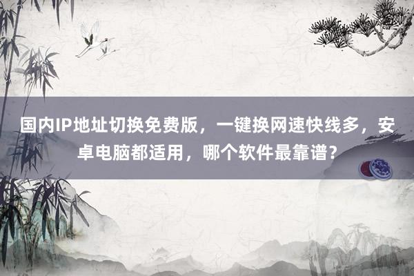 国内IP地址切换免费版，一键换网速快线多，安卓电脑都适用，哪个软件最靠谱？