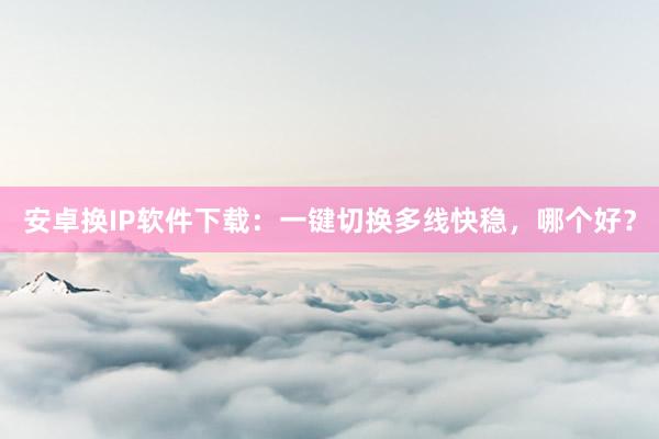 安卓换IP软件下载：一键切换多线快稳，哪个好？