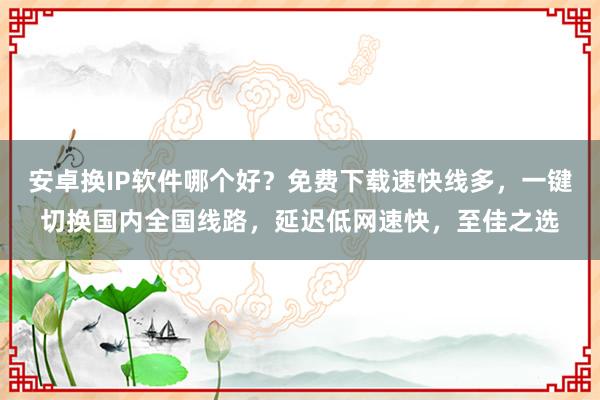 安卓换IP软件哪个好？免费下载速快线多，一键切换国内全国线路，延迟低网速快，至佳之选
