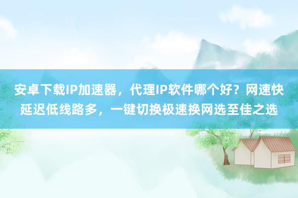 安卓下载IP加速器，代理IP软件哪个好？网速快延迟低线路多，一键切换极速换网选至佳之选
