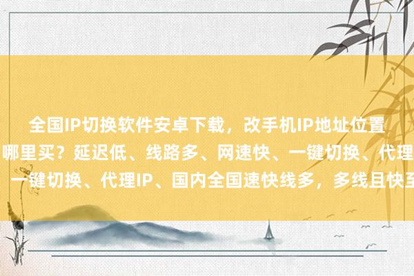 全国IP切换软件安卓下载，改手机IP地址位置电脑版下载，哪个好？哪里买？延迟低、线路多、网速快、一键切换、代理IP、国内全国速快线多，多线且快至佳之选