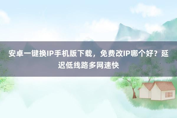 安卓一键换IP手机版下载,免费改IP哪个好?延迟低线路多网速快
