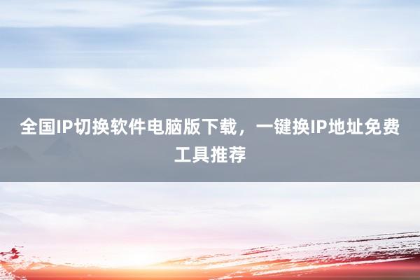 全国IP切换软件电脑版下载,一键换IP地址免费工具推荐