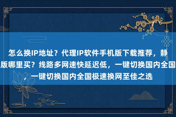 怎么换IP地址？代理IP软件手机版下载推荐，静态IP软件安卓电脑版哪里买？线路多网速快延迟低，一键切换国内全国极速换网至佳之选