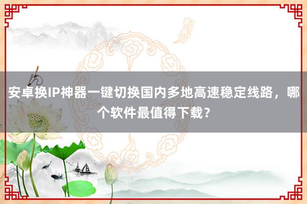 安卓换IP神器一键切换国内多地高速稳定线路，哪个软件最值得下载？