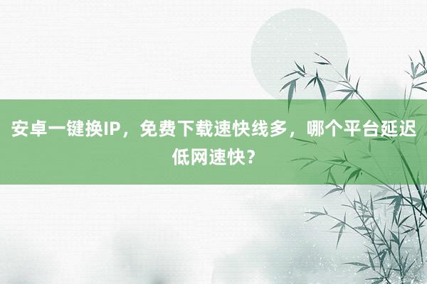 安卓一键换IP，免费下载速快线多，哪个平台延迟低网速快？