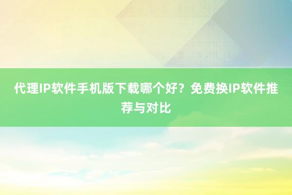 代理IP软件手机版下载哪个好？免费换IP软件推荐与对比