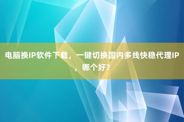 电脑换IP软件下载，一键切换国内多线快稳代理IP，哪个好？