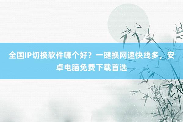 全国IP切换软件哪个好？一键换网速快线多，安卓电脑免费下载首选