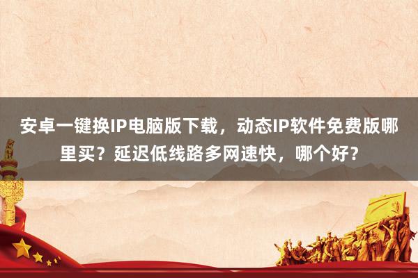 安卓一键换IP电脑版下载，动态IP软件免费版哪里买？延迟低线路多网速快，哪个好？