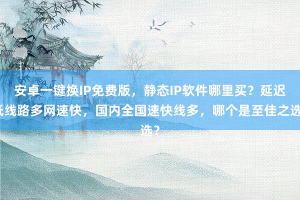 安卓一键换IP免费版，静态IP软件哪里买？延迟低线路多网速快，国内全国速快线多，哪个是至佳之选？