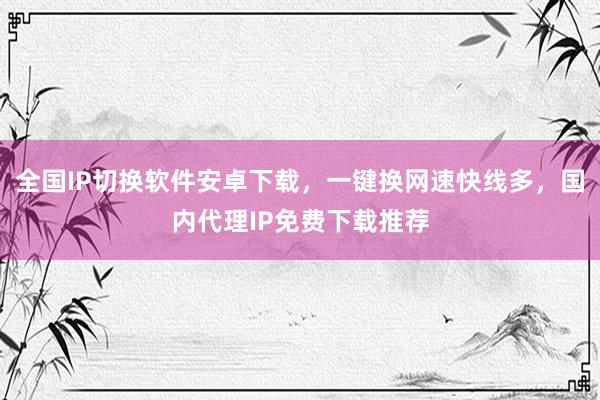 全国IP切换软件安卓下载，一键换网速快线多，国内代理IP免费下载推荐