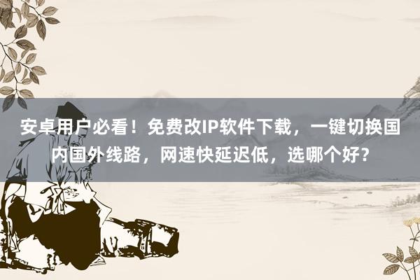 安卓用户必看！免费改IP软件下载，一键切换国内国外线路，网速快延迟低，选哪个好？