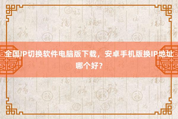全国IP切换软件电脑版下载，安卓手机版换IP地址哪个好？