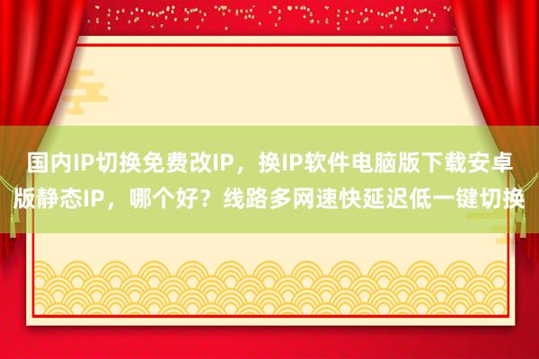 国内IP切换免费改IP，换IP软件电脑版下载安卓版静态IP，哪个好？线路多网速快延迟低一键切换