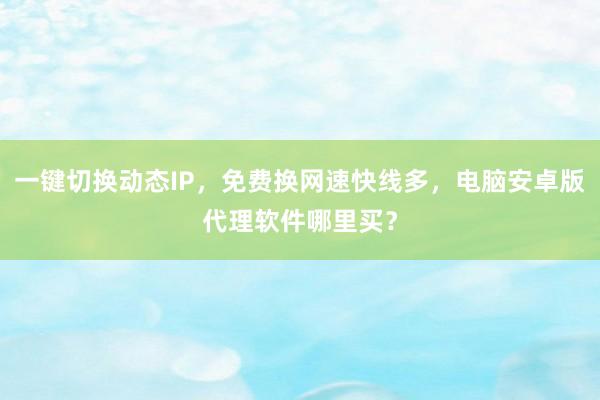 一键切换动态IP，免费换网速快线多，电脑安卓版代理软件哪里买？