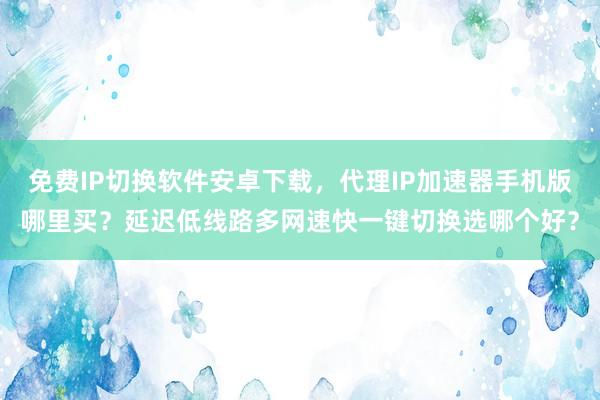 免费IP切换软件安卓下载，代理IP加速器手机版哪里买？延迟低线路多网速快一键切换选哪个好？