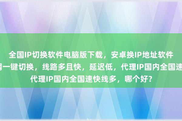 全国IP切换软件电脑版下载，安卓换IP地址软件哪里买？极速换网一键切换，线路多且快，延迟低，代理IP国内全国速快线多，哪个好？