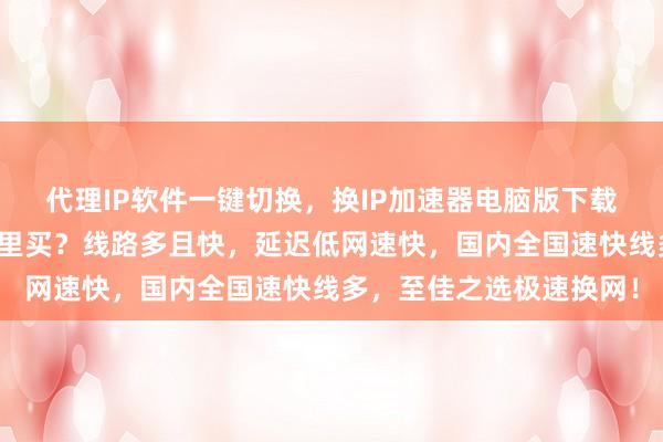 代理IP软件一键切换，换IP加速器电脑版下载哪里找？安卓手机版哪里买？线路多且快，延迟低网速快，国内全国速快线多，至佳之选极速换网！