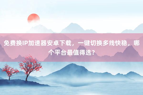 免费换IP加速器安卓下载，一键切换多线快稳，哪个平台最值得选？