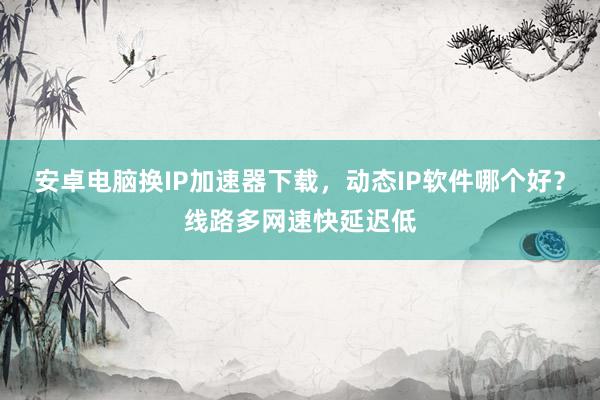 安卓电脑换IP加速器下载，动态IP软件哪个好？线路多网速快延迟低
