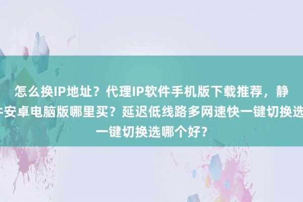 怎么换IP地址？代理IP软件手机版下载推荐，静态IP软件安卓电脑版哪里买？延迟低线路多网速快一键切换选哪个好？