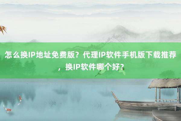 怎么换IP地址免费版？代理IP软件手机版下载推荐，换IP软件哪个好？