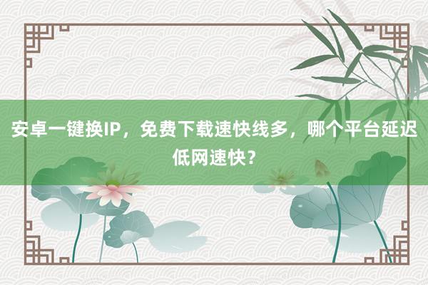 安卓一键换IP，免费下载速快线多，哪个平台延迟低网速快？
