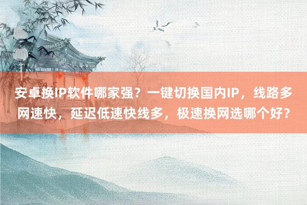 安卓换IP软件哪家强？一键切换国内IP，线路多网速快，延迟低速快线多，极速换网选哪个好？