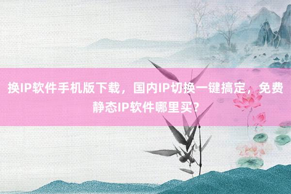 换IP软件手机版下载，国内IP切换一键搞定，免费静态IP软件哪里买？