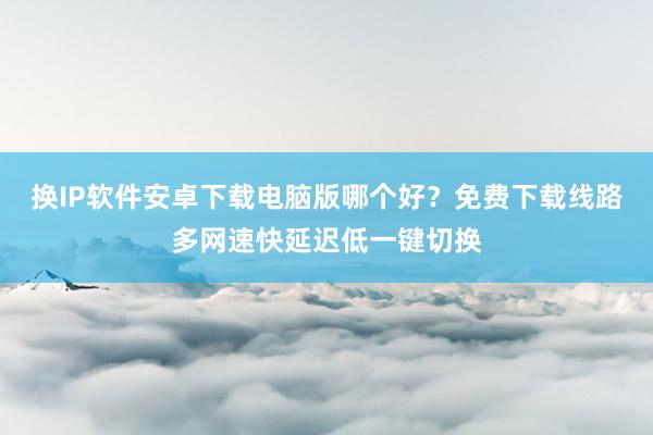 换IP软件安卓下载电脑版哪个好？免费下载线路多网速快延迟低一键切换