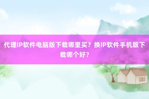 代理IP软件电脑版下载哪里买？换IP软件手机版下载哪个好？
